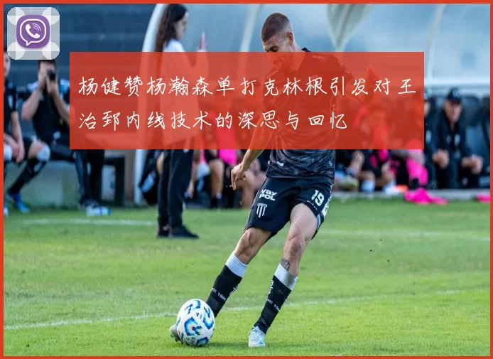 杨健赞杨瀚森单打克林根引发对王治郅内线技术的深思与回忆