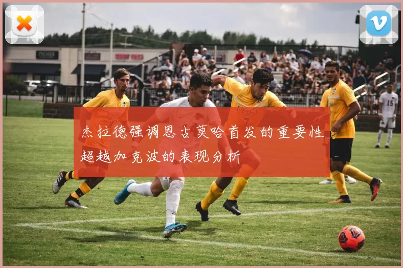 杰拉德强调恩古莫哈首发的重要性超越加克波的表现分析