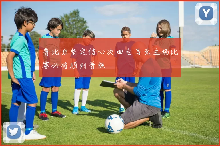 普比尔坚定信心次回合马竞主场比赛必将顺利晋级