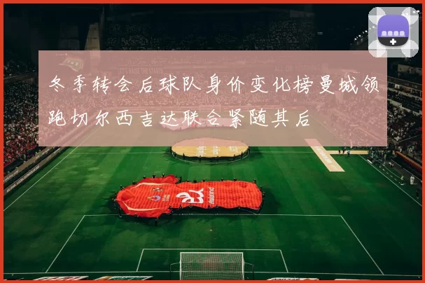 冬季转会后球队身价变化榜曼城领跑切尔西吉达联合紧随其后
