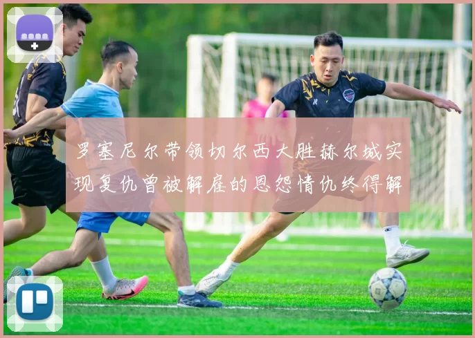 罗塞尼尔带领切尔西大胜赫尔城实现复仇曾被解雇的恩怨情仇终得解开