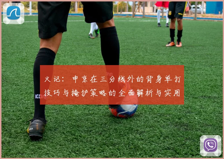 火记：申京在三分线外的背身单打技巧与掩护策略的全面解析与实用指南