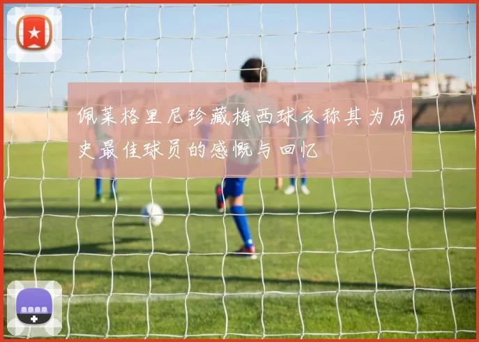 佩莱格里尼珍藏梅西球衣称其为历史最佳球员的感慨与回忆