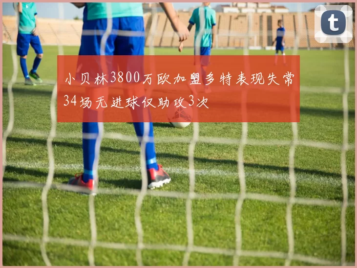 小贝林3800万欧加盟多特表现失常34场无进球仅助攻3次