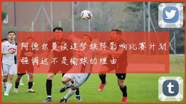 阿德尔曼谈追梦缺阵影响比赛计划强调这不是输球的理由
