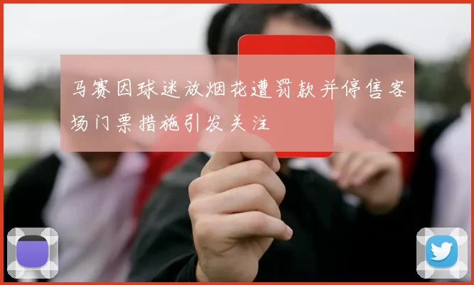 马赛因球迷放烟花遭罚款并停售客场门票措施引发关注