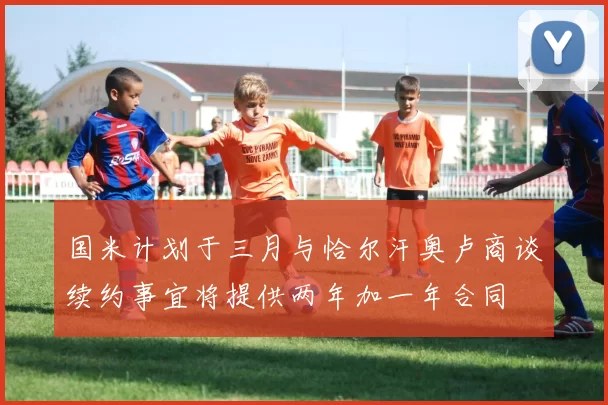 国米计划于三月与恰尔汗奥卢商谈续约事宜将提供两年加一年合同