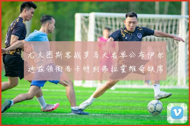 尤文图斯客战罗马大名单公布伊尔迪兹领衔洛卡特利弗拉霍维奇缺席