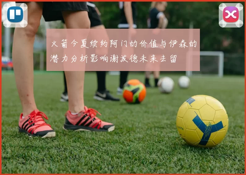 火箭今夏续约阿门的价值与伊森的潜力分析影响谢泼德未来去留