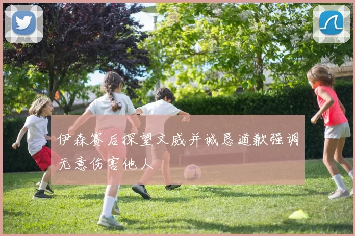 伊森赛后探望文威并诚恳道歉强调无意伤害他人