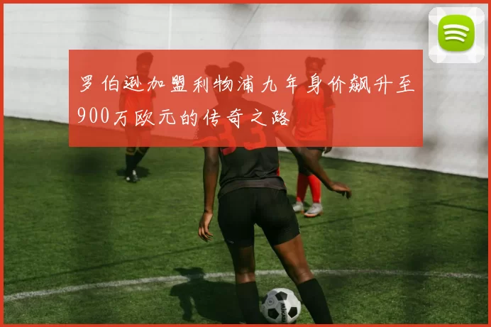 罗伯逊加盟利物浦九年身价飙升至900万欧元的传奇之路