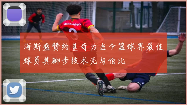 海斯盛赞约基奇为当今篮球界最佳球员其脚步技术无与伦比