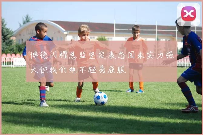博德闪耀总监坚定表态国米实力强大但我们绝不轻易屈服