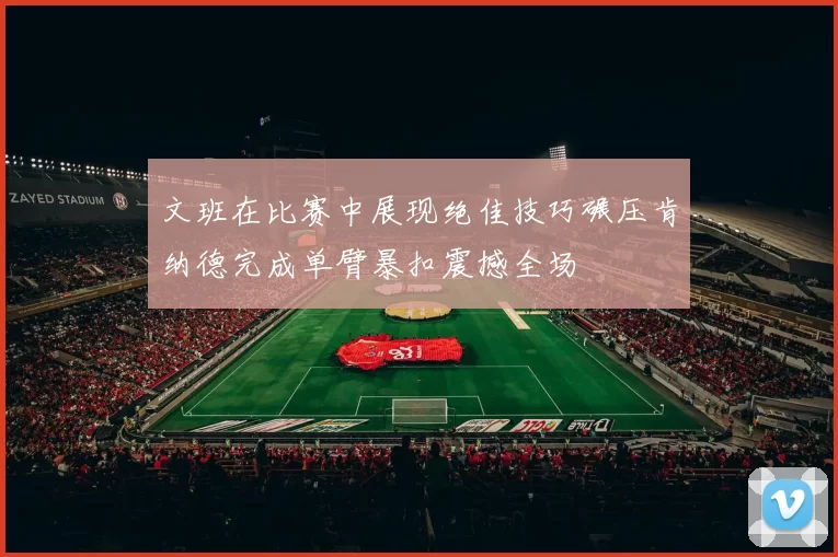 文班在比赛中展现绝佳技巧碾压肯纳德完成单臂暴扣震撼全场
