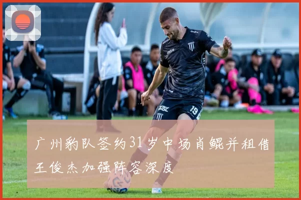 广州豹队签约31岁中场肖鲲并租借王俊杰加强阵容深度