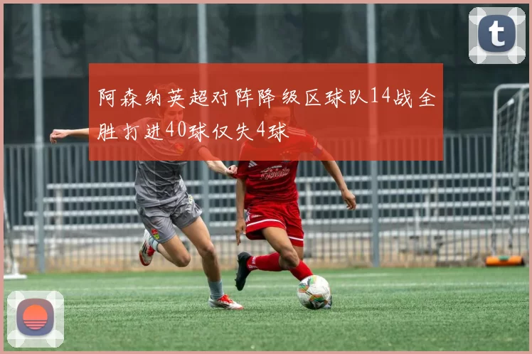 阿森纳英超对阵降级区球队14战全胜打进40球仅失4球