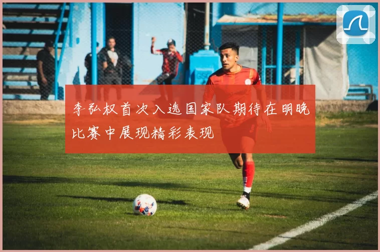 李弘权首次入选国家队期待在明晚比赛中展现精彩表现