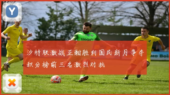 沙特联激战正酣胜利国民新月争夺积分榜前三名激烈对抗