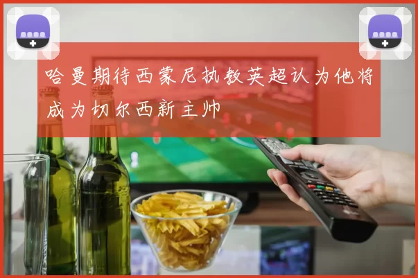 哈曼期待西蒙尼执教英超认为他将成为切尔西新主帅