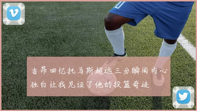 吉昂回忆托马斯超远三分瞬间内心独白让我见证了他的投篮奇迹
